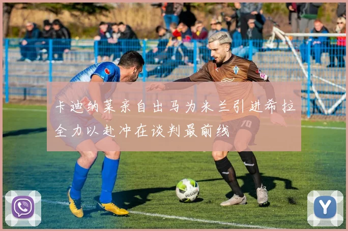 卡迪纳莱亲自出马为米兰引进希拉全力以赴冲在谈判最前线