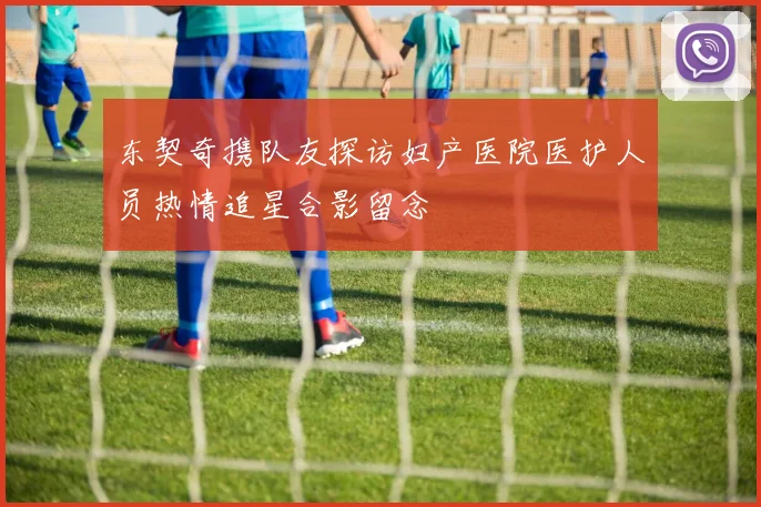东契奇携队友探访妇产医院医护人员热情追星合影留念