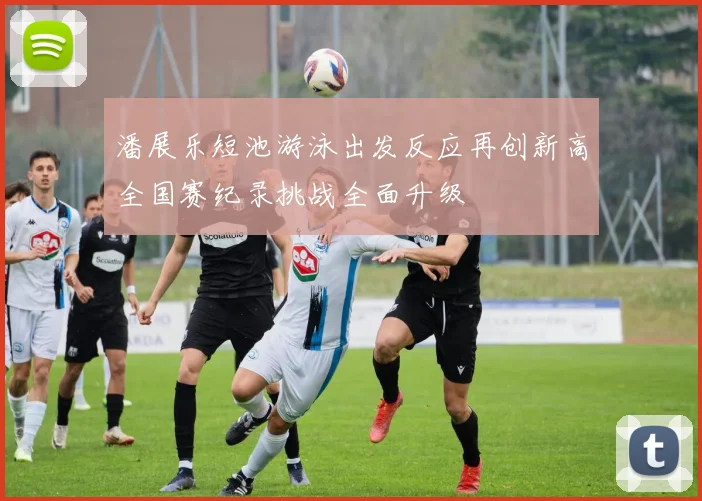 潘展乐短池游泳出发反应再创新高全国赛纪录挑战全面升级