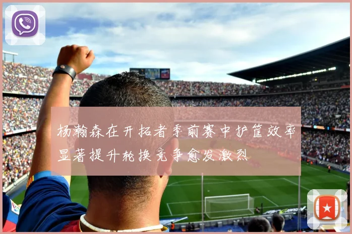 杨瀚森在开拓者季前赛中护筐效率显著提升轮换竞争愈发激烈
