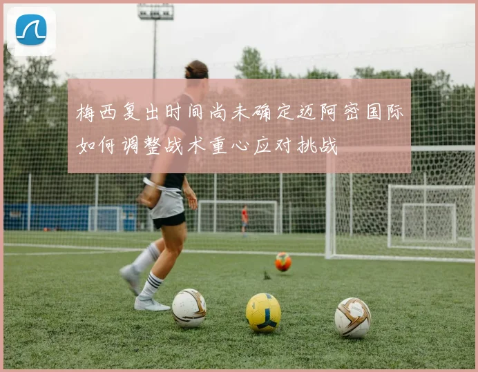 梅西复出时间尚未确定迈阿密国际如何调整战术重心应对挑战