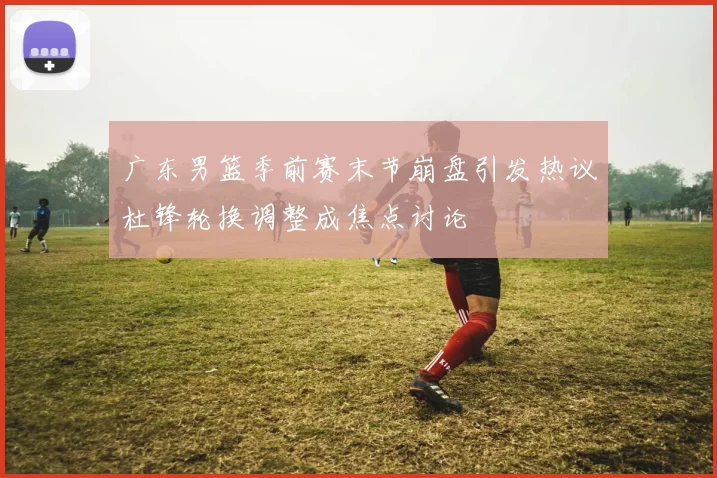 广东男篮季前赛末节崩盘引发热议杜锋轮换调整成焦点讨论