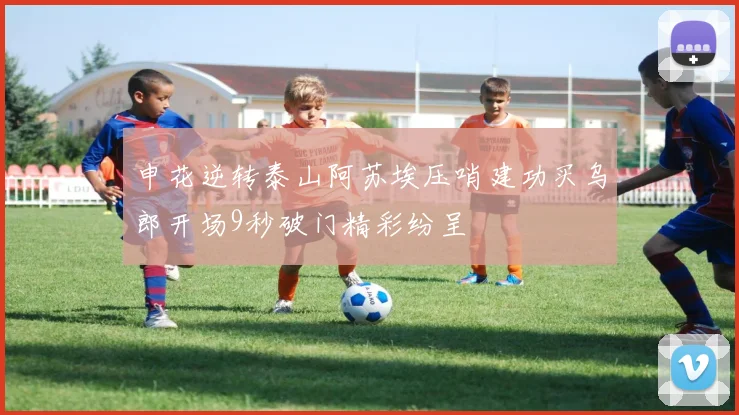 申花逆转泰山阿苏埃压哨建功买乌郎开场9秒破门精彩纷呈