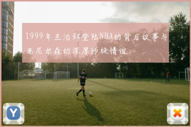 1999年王治郅登陆NBA的背后故事与老尼尔森的深厚师徒情谊
