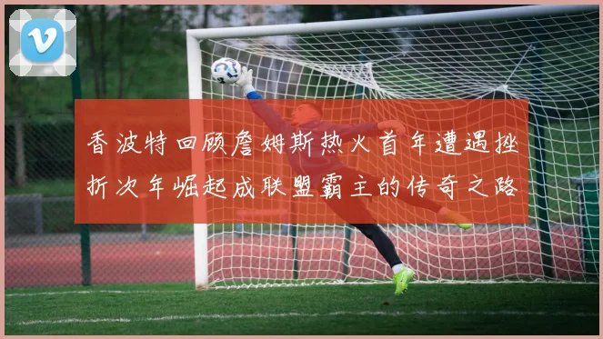 香波特回顾詹姆斯热火首年遭遇挫折次年崛起成联盟霸主的传奇之路