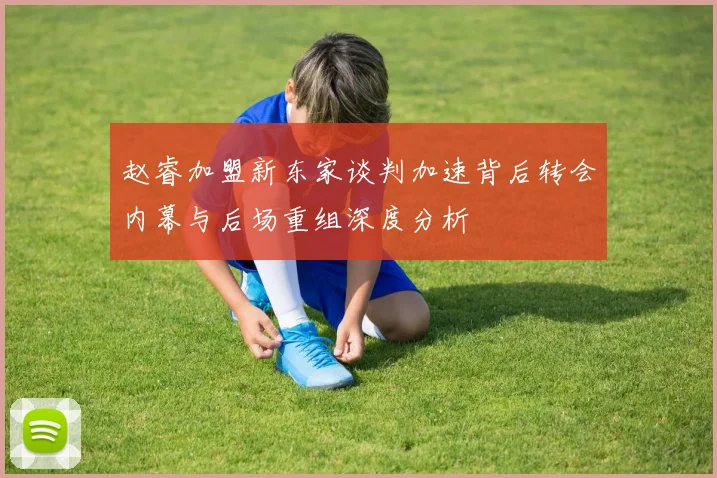 赵睿加盟新东家谈判加速背后转会内幕与后场重组深度分析