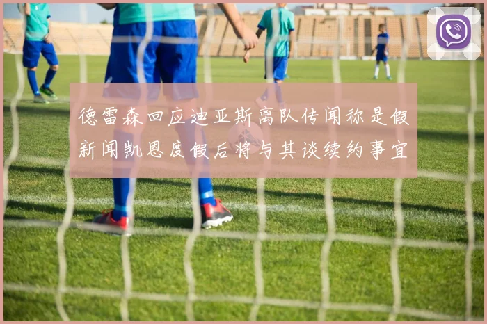 德雷森回应迪亚斯离队传闻称是假新闻凯恩度假后将与其谈续约事宜