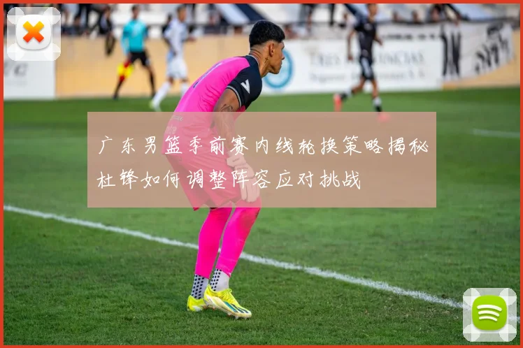 广东男篮季前赛内线轮换策略揭秘杜锋如何调整阵容应对挑战