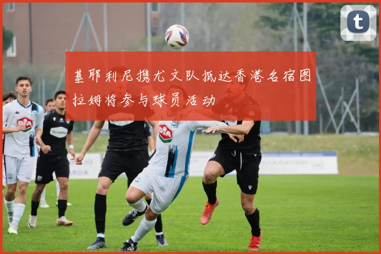 基耶利尼携尤文队抵达香港名宿图拉姆将参与球员活动