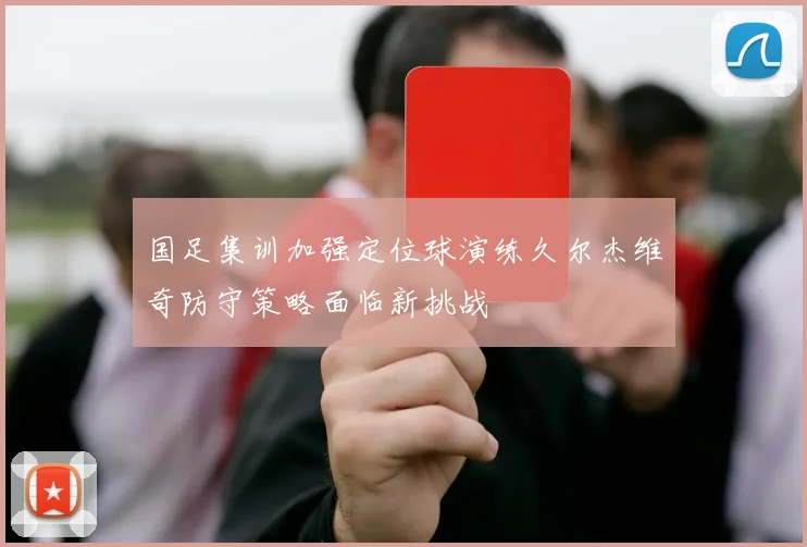 国足集训加强定位球演练久尔杰维奇防守策略面临新挑战