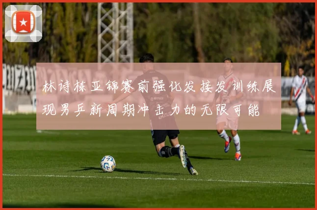 林诗栋亚锦赛前强化发接发训练展现男乒新周期冲击力的无限可能