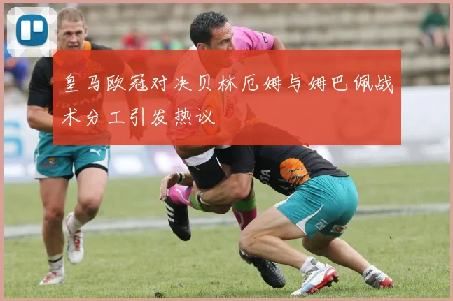 皇马欧冠对决贝林厄姆与姆巴佩战术分工引发热议
