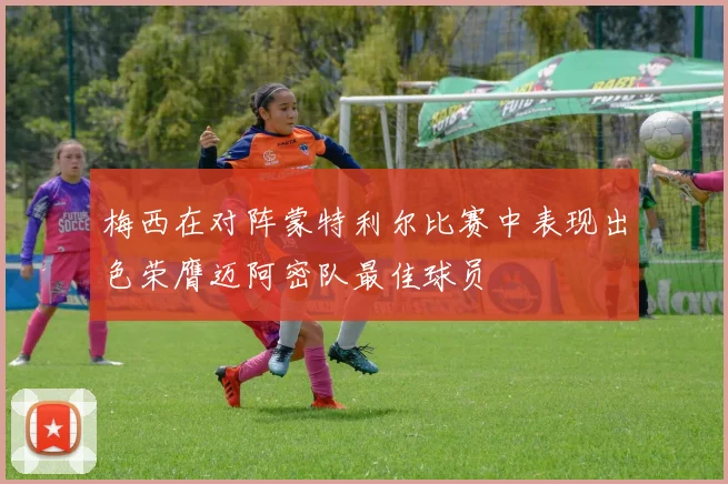 梅西在对阵蒙特利尔比赛中表现出色荣膺迈阿密队最佳球员